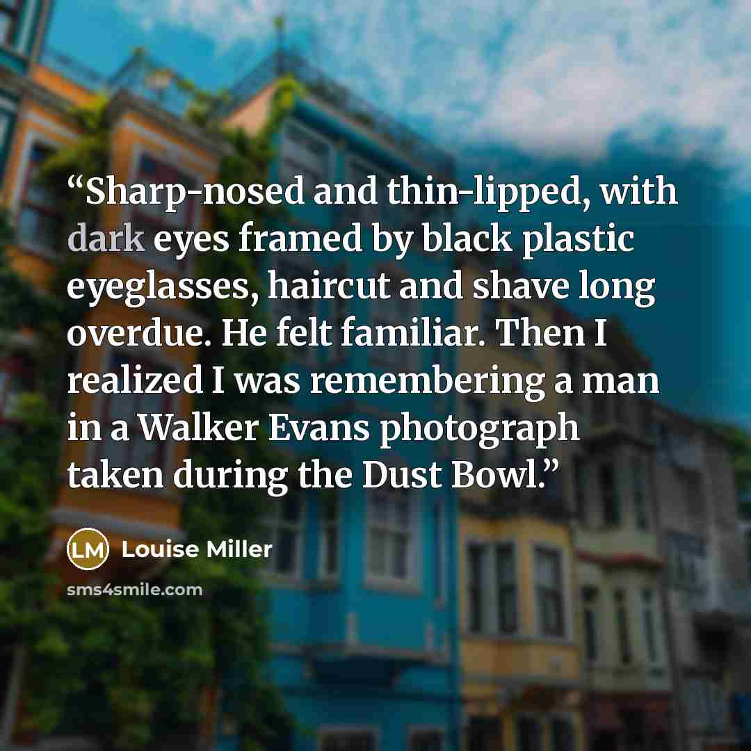 “Sharp-nosed and thin-lipped, with dark eyes framed by black plastic eyeglasses, haircut and shave long overdue. He felt familiar. Then I realized I was remembering a man in a Walker Evans photograph taken during the Dust Bowl.” quote by Louise Miller