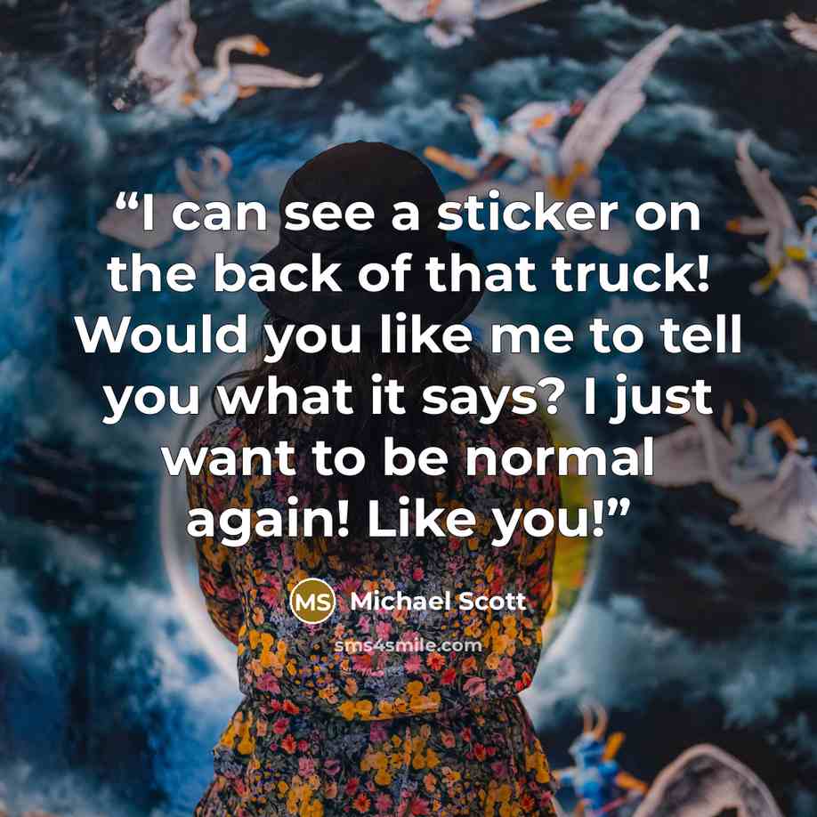 “I can see a sticker on the back of that truck! Would you like me to tell you what it says? I just want to be normal again! Like you!” quote by Michael Scott