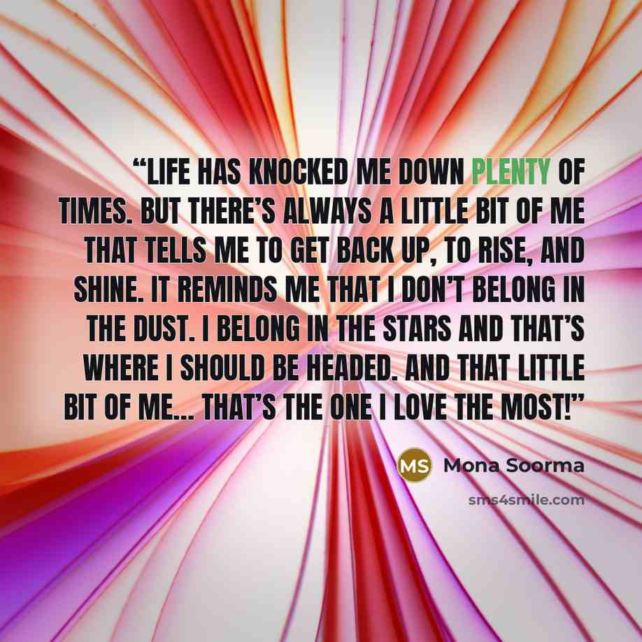 “Life has knocked me down plenty of times. But there’s always a little bit of me that tells me to get back up, to rise, and shine. It reminds me that I don’t belong in the dust. I belong in the stars and that’s where I should be headed. And that little bit of me… that’s the one I love the most!” quote by Mona Soorma