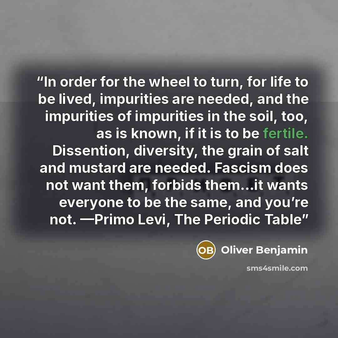 “In order for the wheel to turn, for life to be lived, impurities are needed, and the impurities of impurities in the soil, too, as is known, if it is to be fertile. Dissention, diversity, the grain of salt and mustard are needed. Fascism does not want them, forbids them…it wants everyone to be the…” quote by Oliver Benjamin