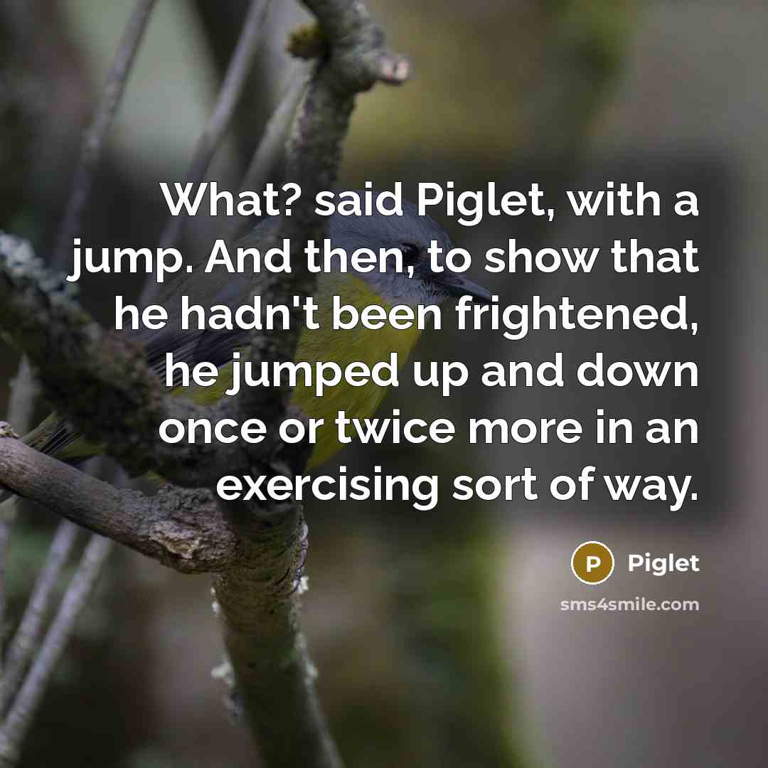 “What? said Piglet, with a jump. And then, to show that he hadn't been frightened, he jumped up and down once or twice more in an exercising sort of way.” quote by Piglet