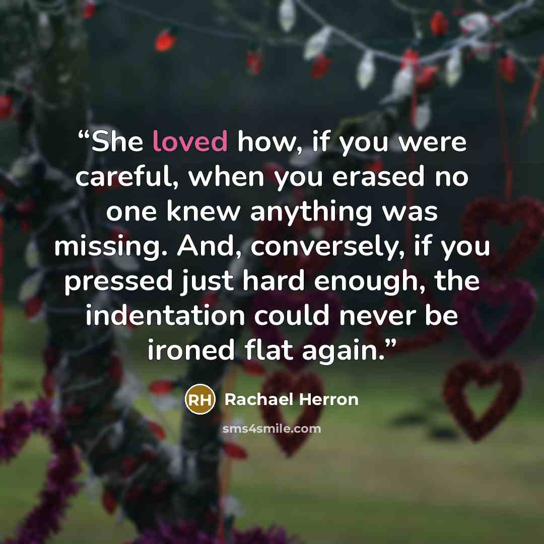 “She loved how, if you were careful, when you erased no one knew anything was missing. And, conversely, if you pressed just hard enough, the indentation could never be ironed flat again.” quote by Rachael Herron