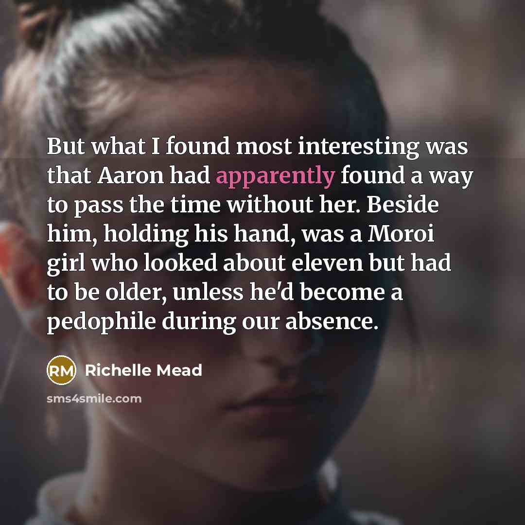 “But what I found most interesting was that Aaron had apparently found a way to pass the time without her. Beside him, holding his hand, was a Moroi girl who looked about eleven but had to be older, unless he'd become a pedophile during our absence.” quote by Richelle Mead