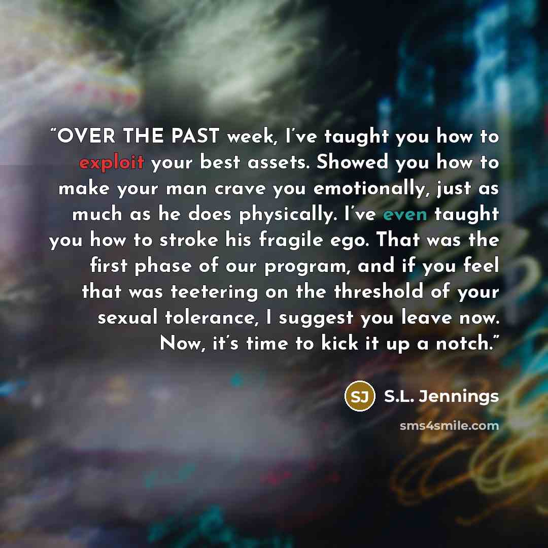 “OVER THE PAST week, I’ve taught you how to exploit your best assets. Showed you how to make your man crave you emotionally, just as much as he does physically. I’ve even taught you how to stroke his fragile ego. That was the first phase of our program, and if you feel that was teetering on the…” quote by S.L. Jennings
