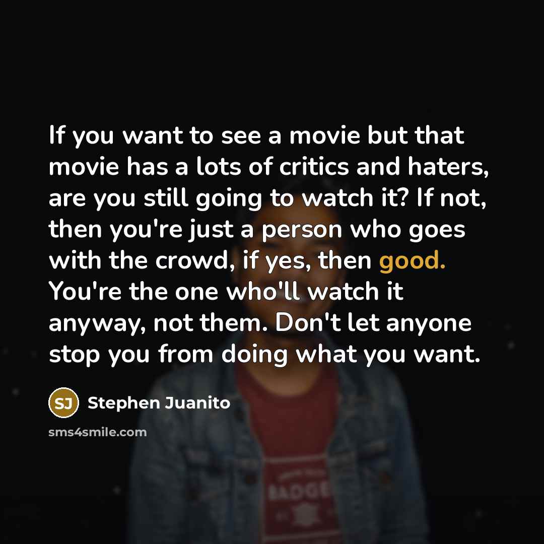 “If you want to see a movie but that movie has a lots of critics and haters, are you still going to watch it? If not, then you're just a person who goes with the crowd, if yes, then good. You're the one who'll watch it anyway, not them. Don't let anyone stop you from doing what you want.” quote by Stephen Juanito