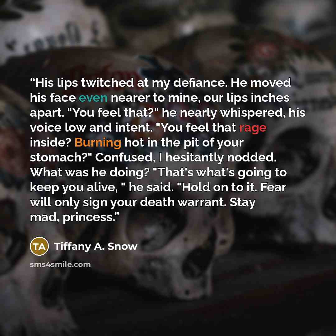 “His lips twitched at my defiance. He moved his face even nearer to mine, our lips inches apart. "You feel that?" he nearly whispered, his voice low and intent. "You feel that rage inside? Burning hot in the pit of your stomach?" Confused, I hesitantly nodded. What was he doing? "That's what's…” quote by Tiffany A. Snow