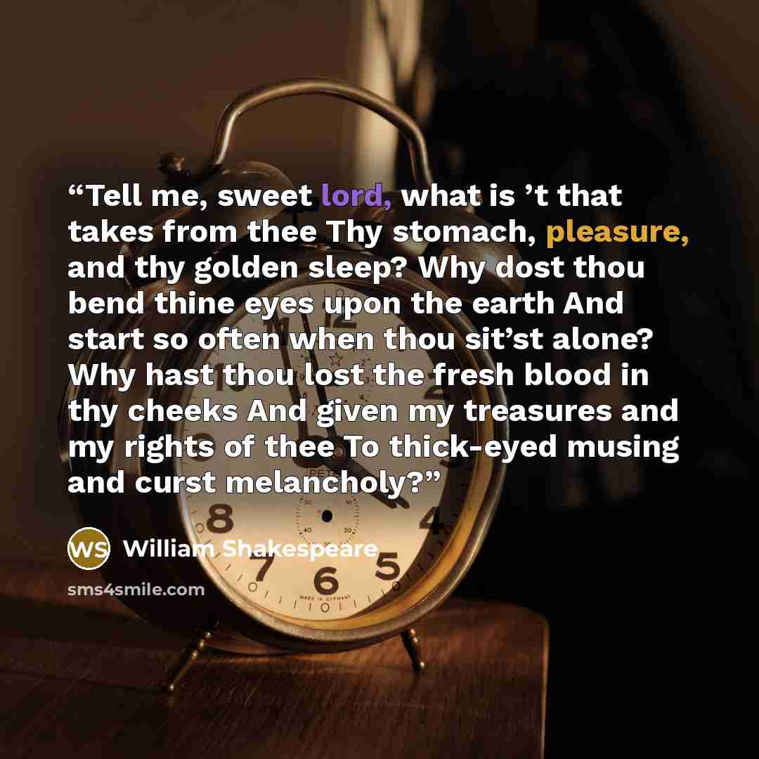 “Tell me, sweet lord, what is ’t that takes from thee Thy stomach, pleasure, and thy golden sleep? Why dost thou bend thine eyes upon the earth And start so often when thou sit’st alone? Why hast thou lost the fresh blood in thy cheeks And given my treasures and my rights of thee To thick-eyed…” quote by William Shakespeare