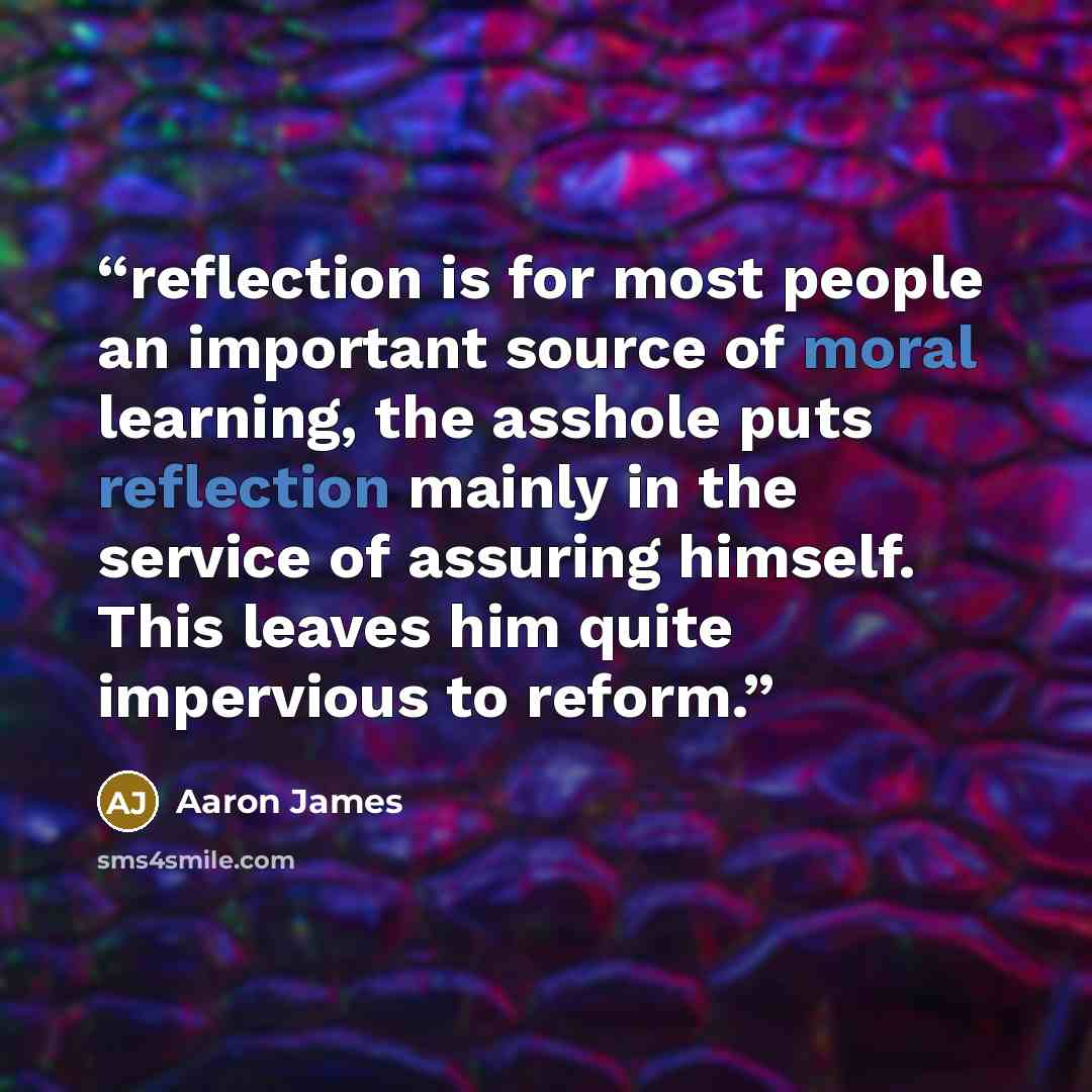 “reflection is for most people an important source of moral learning, the asshole puts reflection mainly in the service of assuring himself. This leaves him quite impervious to reform.” quote by Aaron James