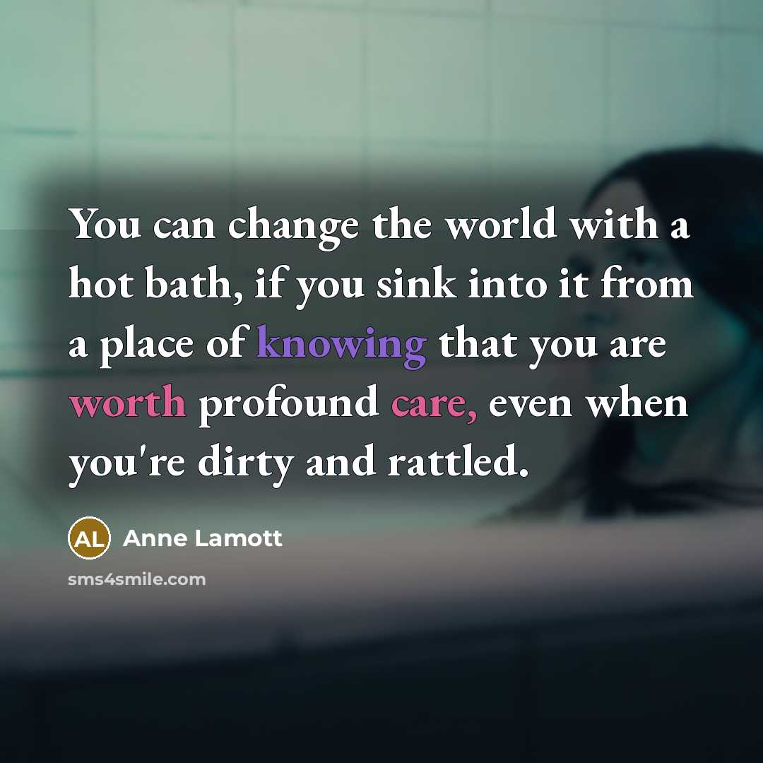 “You can change the world with a hot bath, if you sink into it from a place of knowing that you are worth profound care, even when you're dirty and rattled.” quote by Anne Lamott