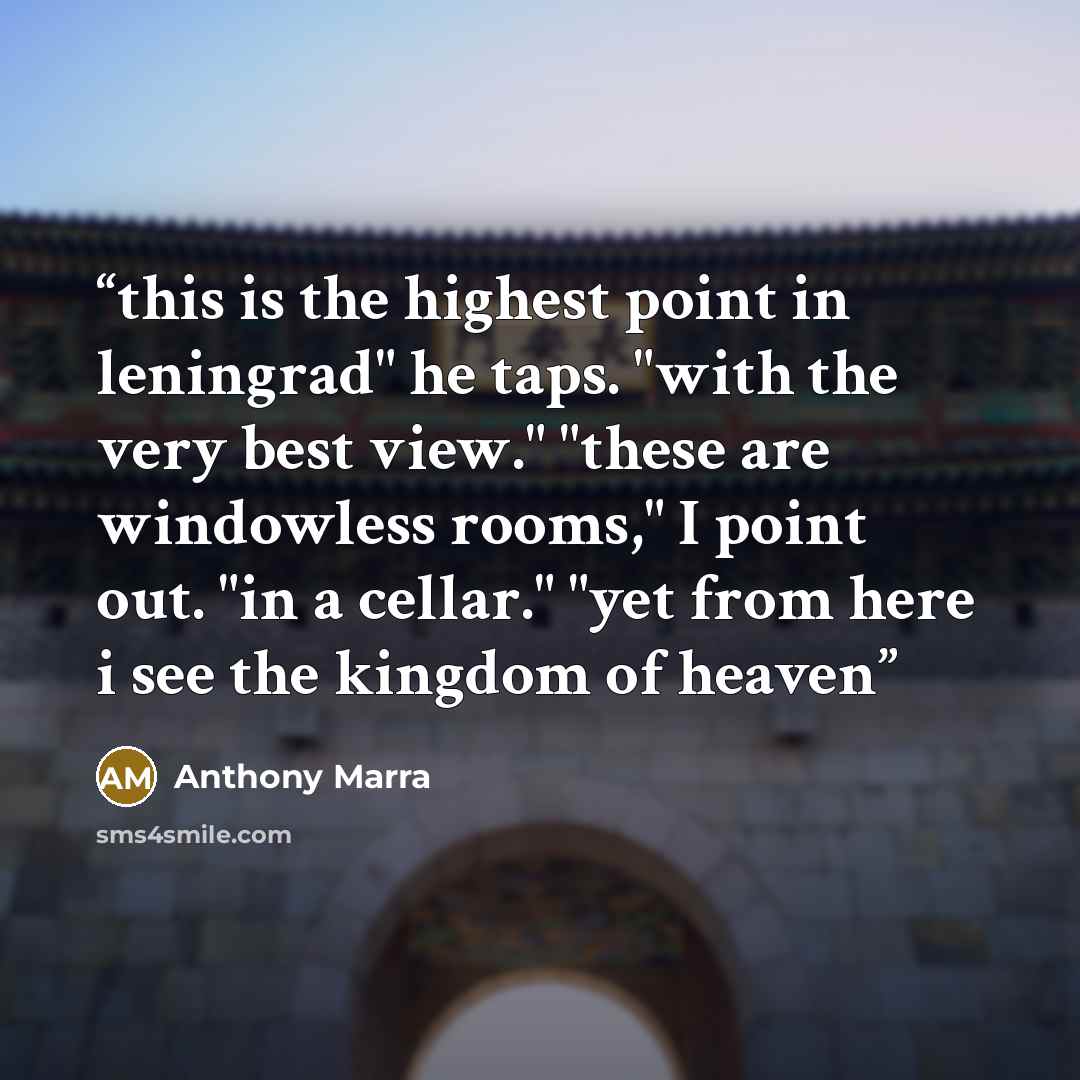 “this is the highest point in leningrad" he taps. "with the very best view." "these are windowless rooms," I point out. "in a cellar." "yet from here i see the kingdom of heaven” quote by Anthony Marra