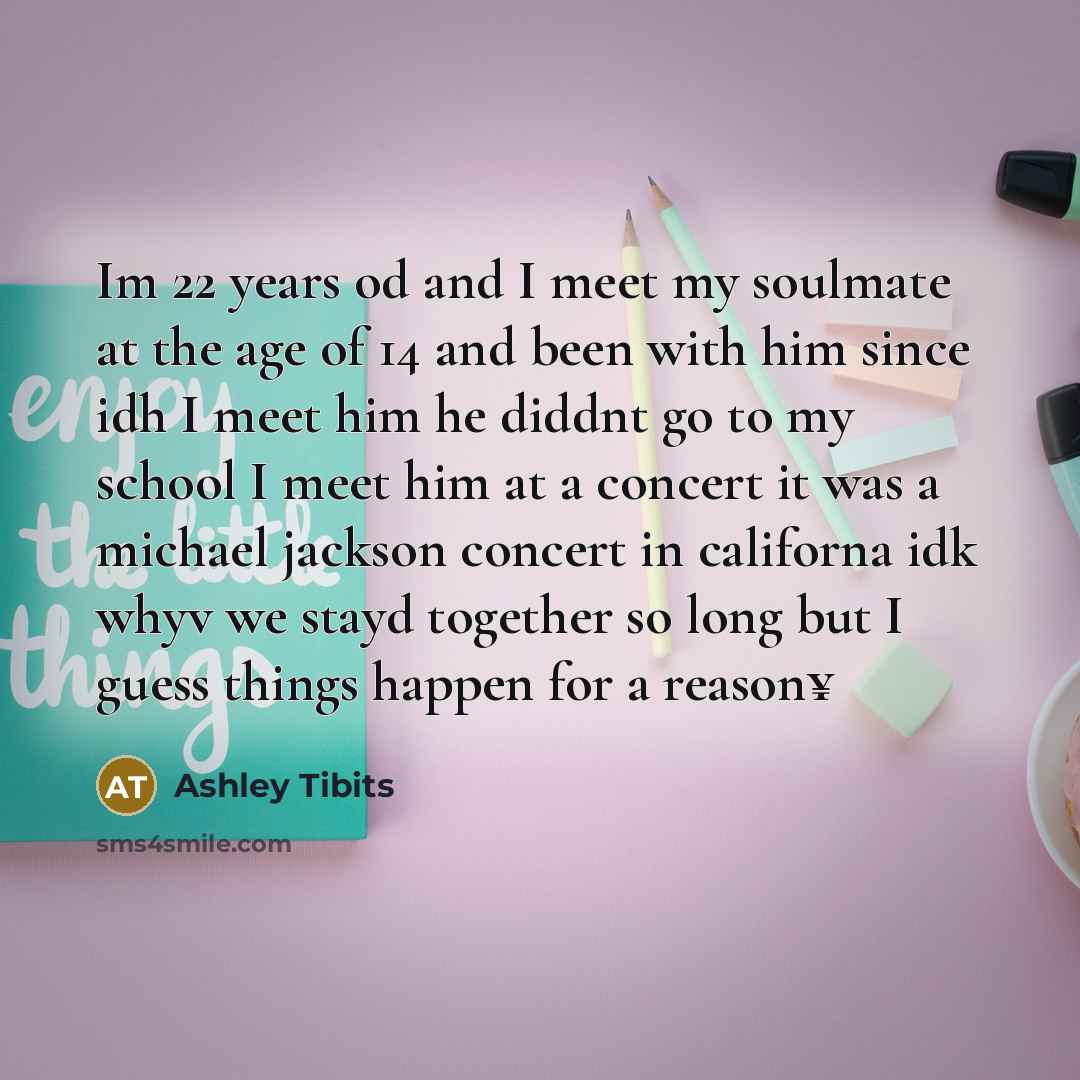 “Im 22 years od and I meet my soulmate at the age of 14 and been with him since idh I meet him he diddnt go to my school I meet him at a concert it was a michael jackson concert in californa idk whyv we stayd together so long but I guess things happen for a reason¥” quote by Ashley Tibits