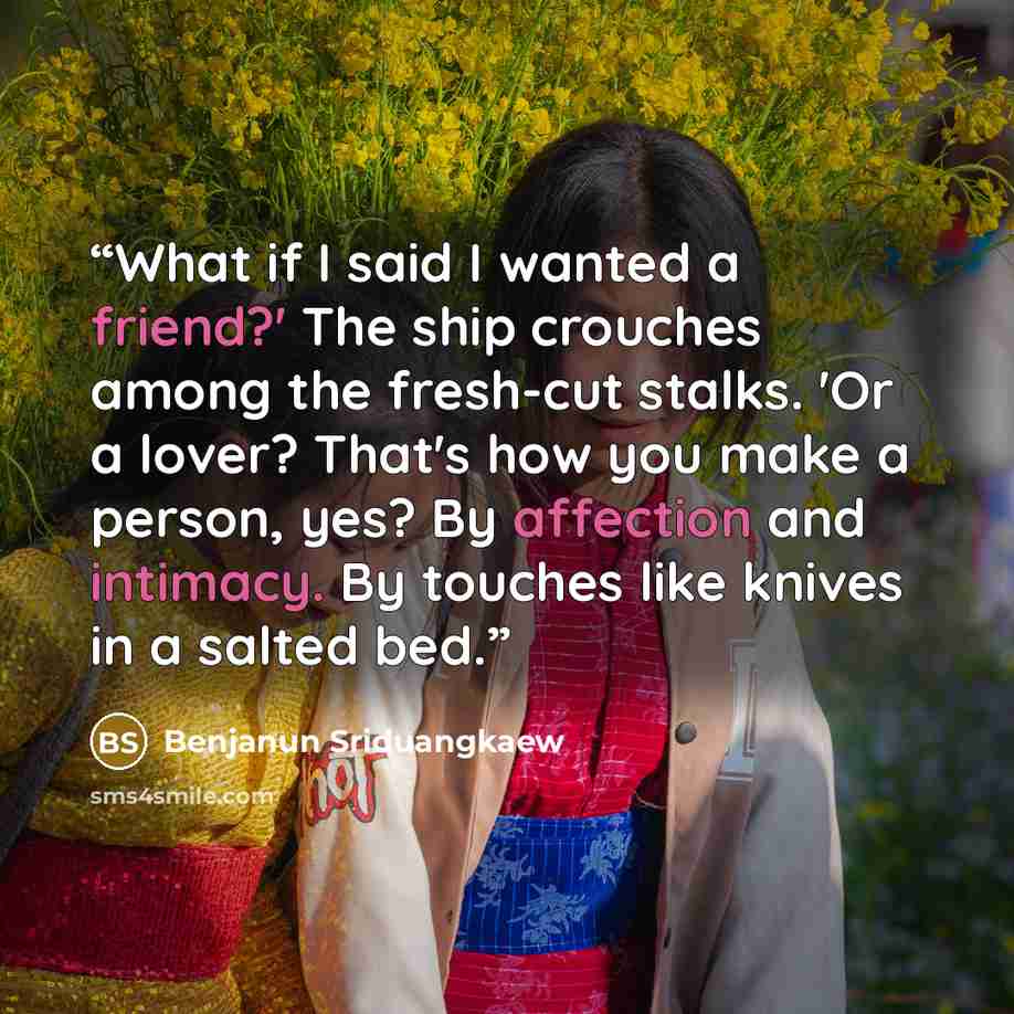 “What if I said I wanted a friend?' The ship crouches among the fresh-cut stalks. 'Or a lover? That's how you make a person, yes? By affection and intimacy. By touches like knives in a salted bed.” quote by Benjanun Sriduangkaew