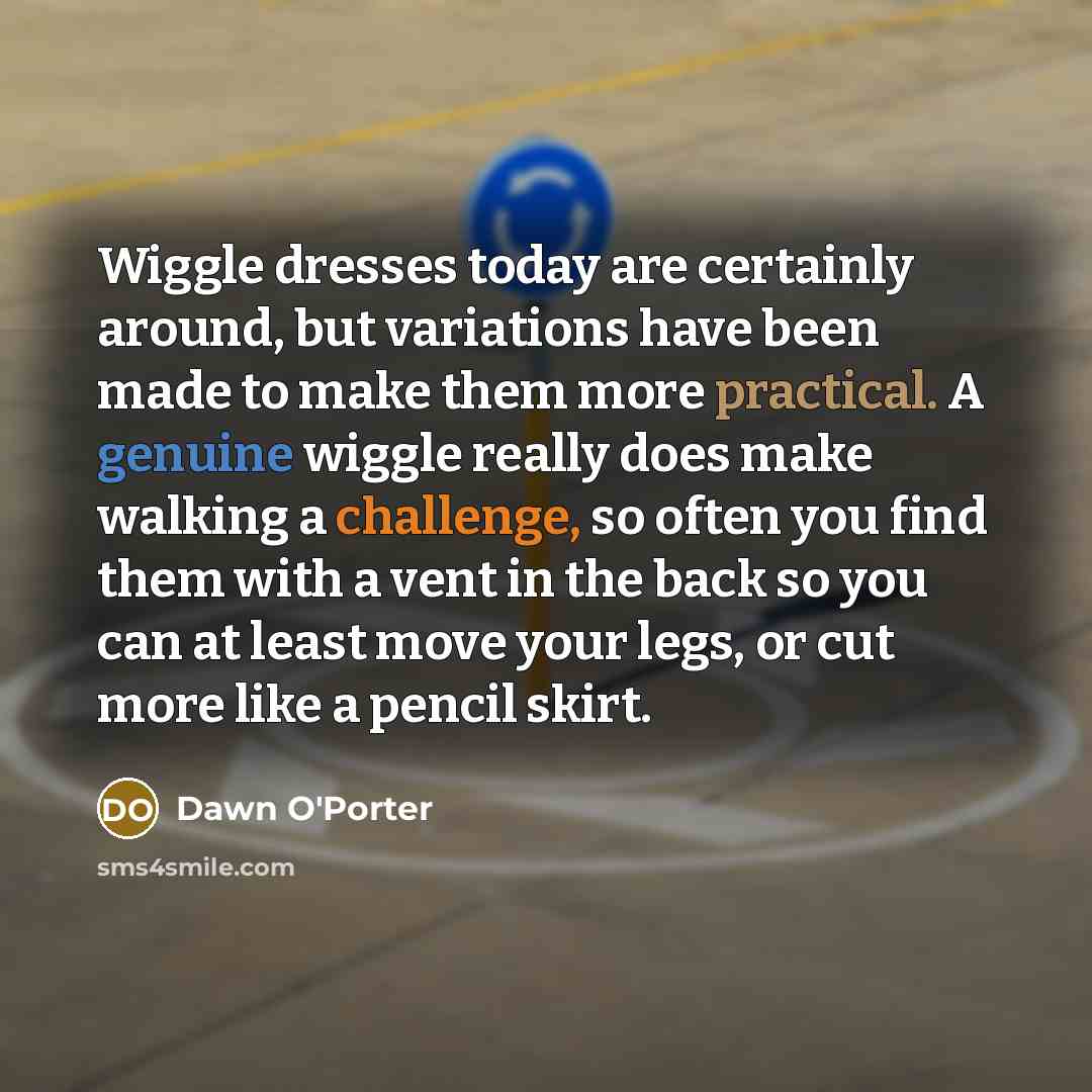 “Wiggle dresses today are certainly around, but variations have been made to make them more practical. A genuine wiggle really does make walking a challenge, so often you find them with a vent in the back so you can at least move your legs, or cut more like a pencil skirt.” quote by Dawn O'Porter