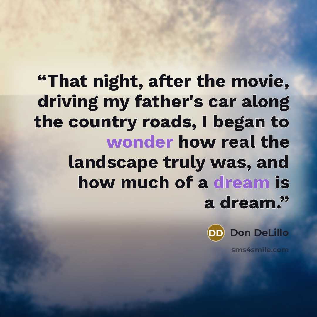 “That night, after the movie, driving my father's car along the country roads, I began to wonder how real the landscape truly was, and how much of a dream is a dream.” quote by Don DeLillo