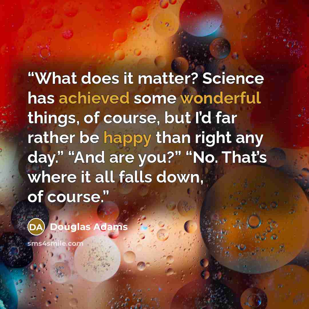 “What does it matter? Science has achieved some wonderful things, of course, but I’d far rather be happy than right any day.” “And are you?” “No. That’s where it all falls down, of course.” quote by Douglas Adams