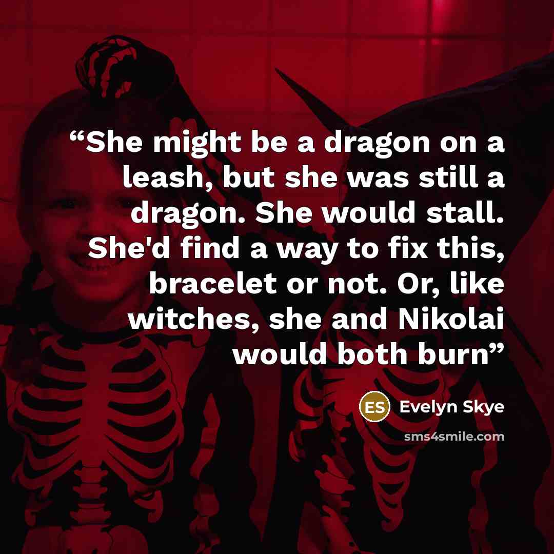 “She might be a dragon on a leash, but she was still a dragon. She would stall. She'd find a way to fix this, bracelet or not. Or, like witches, she and Nikolai would both burn” quote by Evelyn Skye