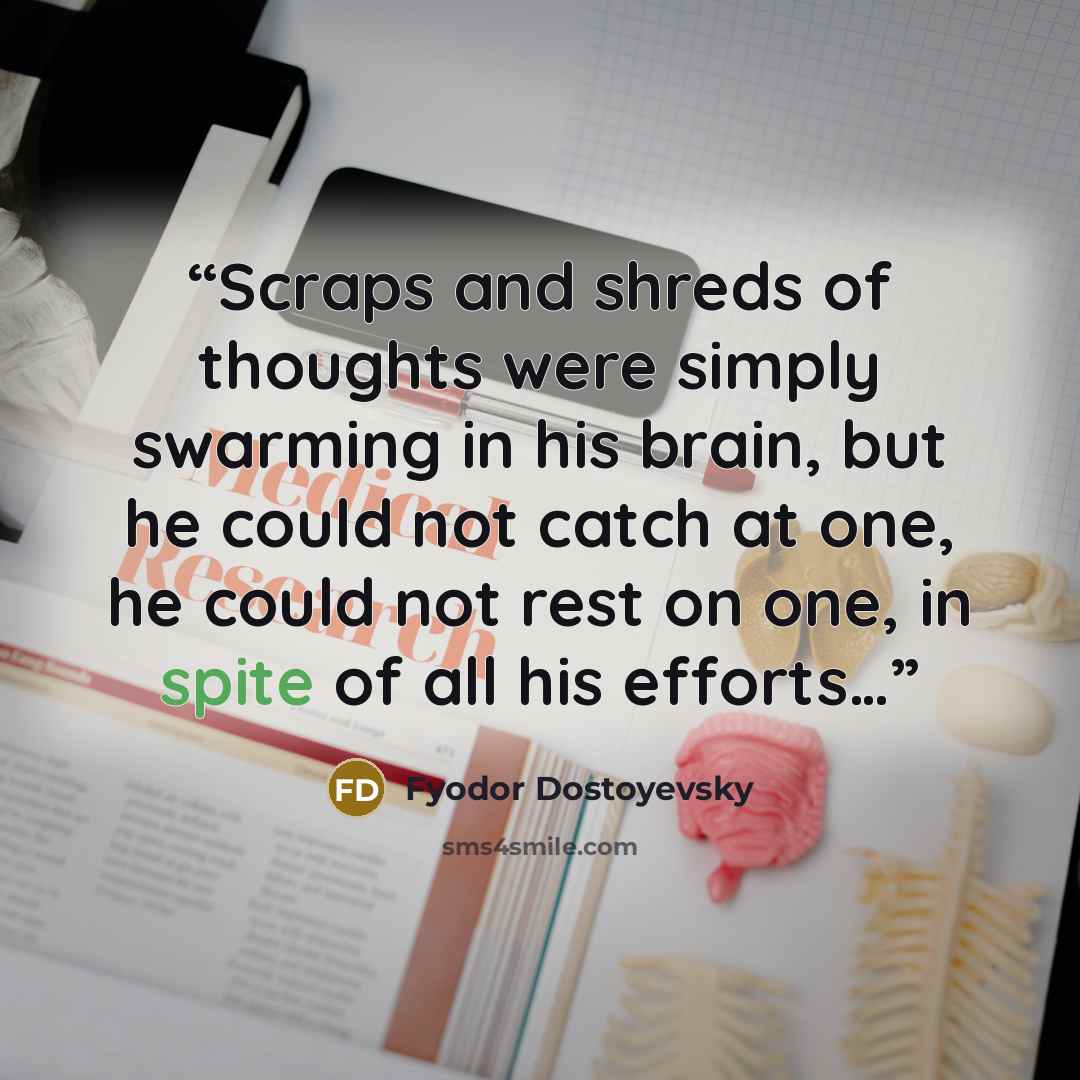 “Scraps and shreds of thoughts were simply swarming in his brain, but he could not catch at one, he could not rest on one, in spite of all his efforts…” quote by Fyodor Dostoyevsky