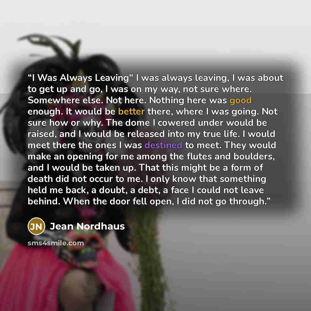“I Was Always Leaving" I was always leaving, I was about to get up and go, I was on my way, not sure where. Somewhere else. Not here. Nothing here was good enough. It would be better there, where I was going. Not sure how or why. The dome I cowered under would be raised, and I would be released…” quote by Jean Nordhaus