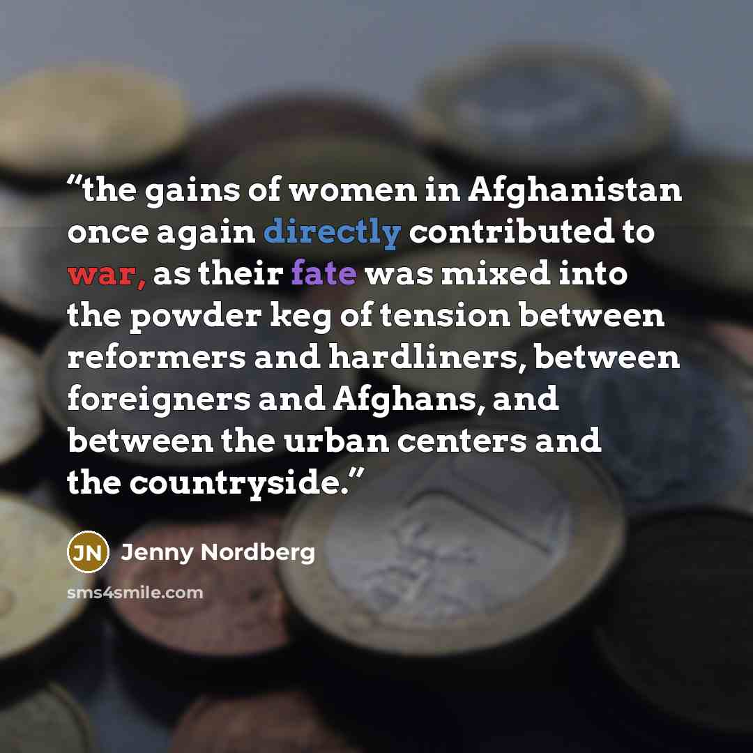 “the gains of women in Afghanistan once again directly contributed to war, as their fate was mixed into the powder keg of tension between reformers and hardliners, between foreigners and Afghans, and between the urban centers and the countryside.” quote by Jenny Nordberg