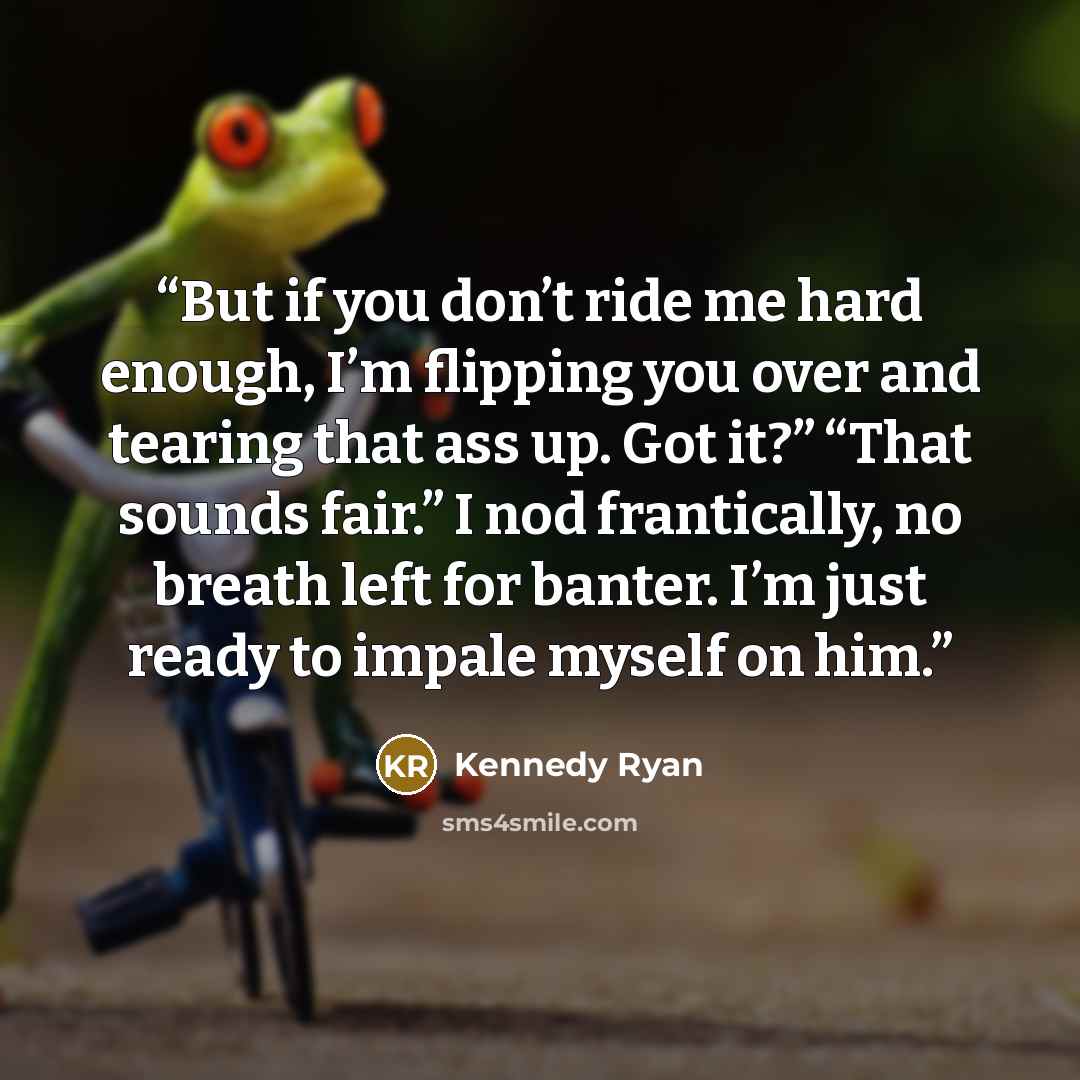 “But if you don’t ride me hard enough, I’m flipping you over and tearing that ass up. Got it?” “That sounds fair.” I nod frantically, no breath left for banter. I’m just ready to impale myself on him.” quote by Kennedy Ryan
