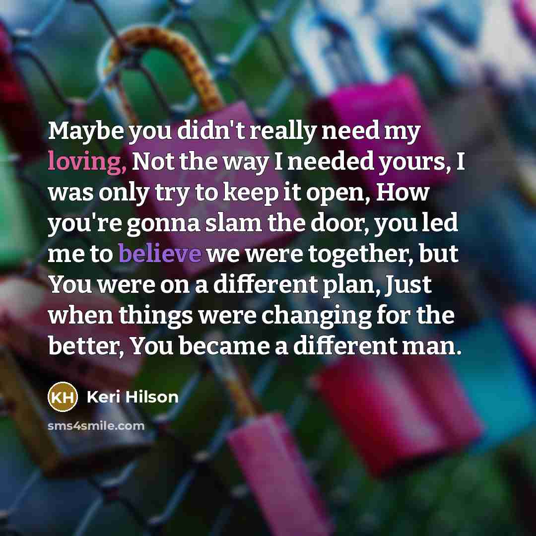 “Maybe you didn't really need my loving, Not the way I needed yours, I was only try to keep it open, How you're gonna slam the door, you led me to believe we were together, but You were on a different plan, Just when things were changing for the better, You became a different man.” quote by Keri Hilson