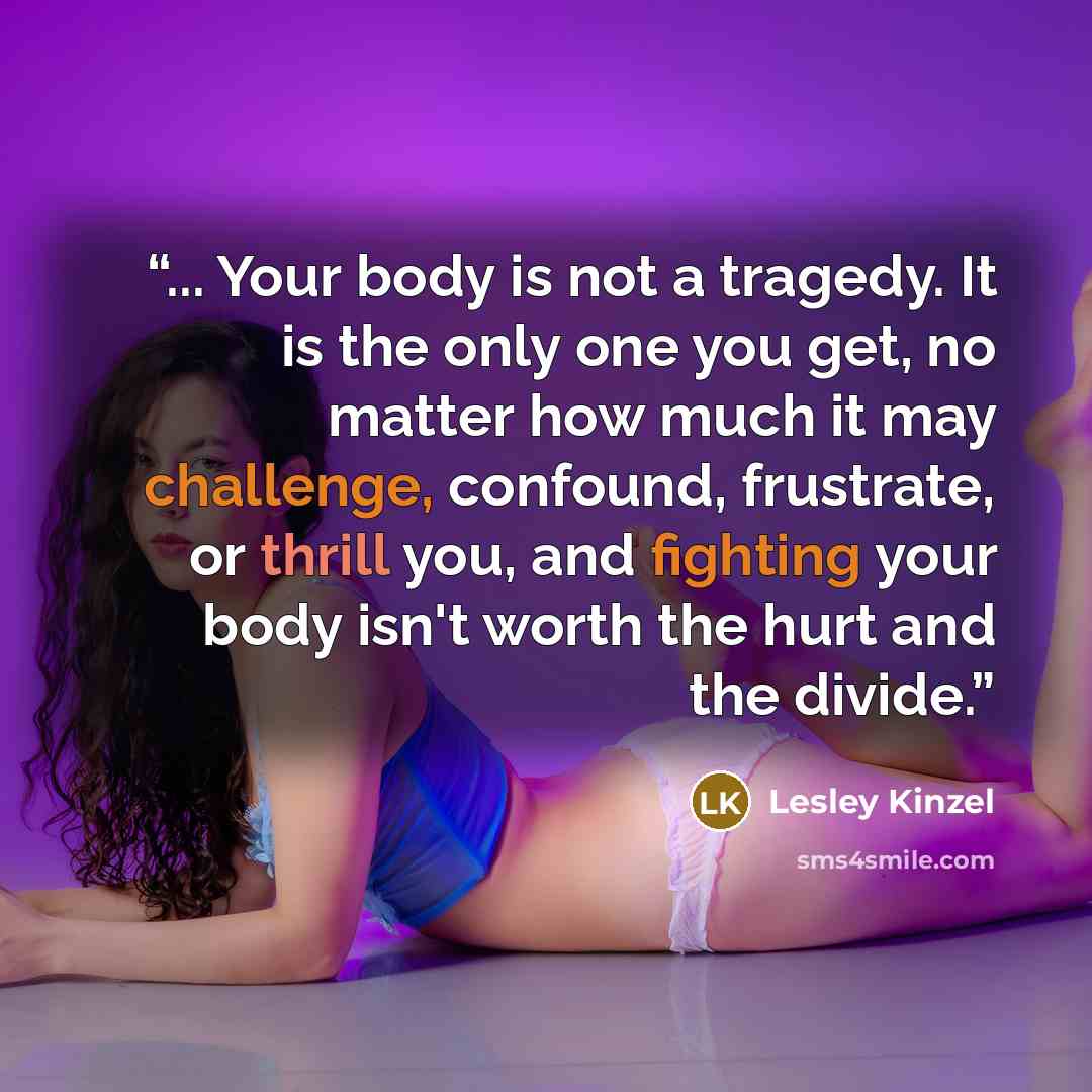 “... Your body is not a tragedy. It is the only one you get, no matter how much it may challenge, confound, frustrate, or thrill you, and fighting your body isn't worth the hurt and the divide.” quote by Lesley Kinzel