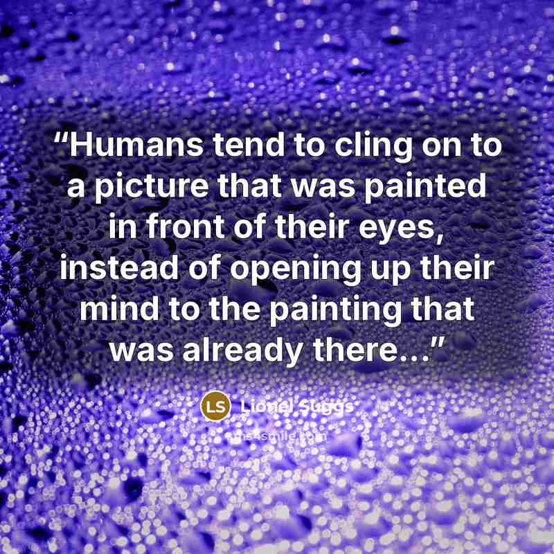 “Humans tend to cling on to a picture that was painted in front of their eyes, instead of opening up their mind to the painting that was already there...” quote by Lionel Suggs