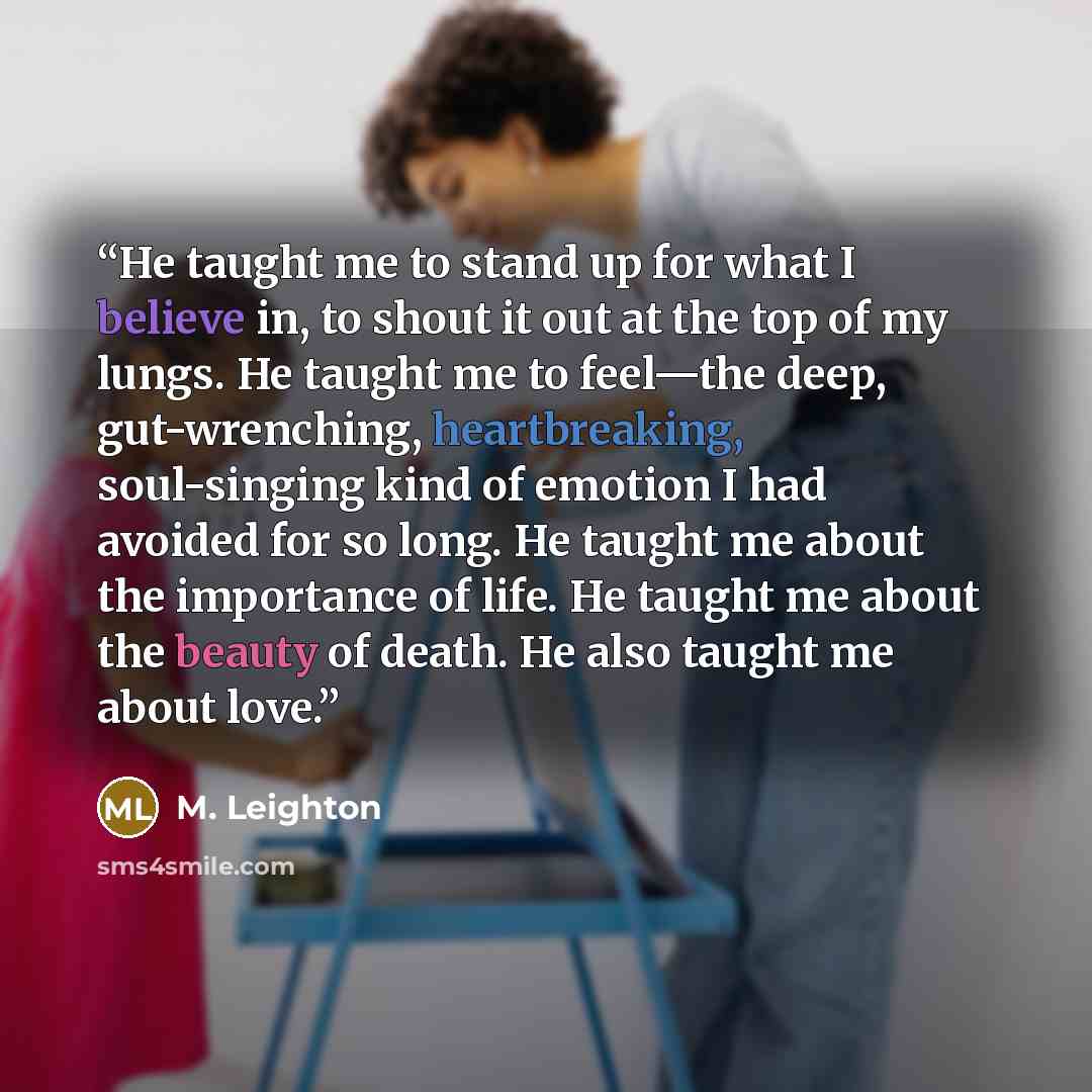 “He taught me to stand up for what I believe in, to shout it out at the top of my lungs. He taught me to feel—the deep, gut-wrenching, heartbreaking, soul-singing kind of emotion I had avoided for so long. He taught me about the importance of life. He taught me about the beauty of death. He also…” quote by M. Leighton