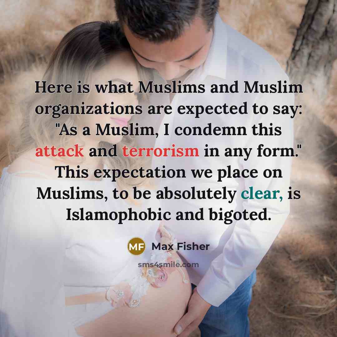 “Here is what Muslims and Muslim organizations are expected to say: "As a Muslim, I condemn this attack and terrorism in any form." This expectation we place on Muslims, to be absolutely clear, is Islamophobic and bigoted.” quote by Max Fisher