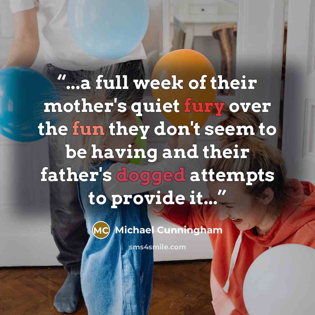 “...a full week of their mother's quiet fury over the fun they don't seem to be having and their father's dogged attempts to provide it...” quote by Michael Cunningham