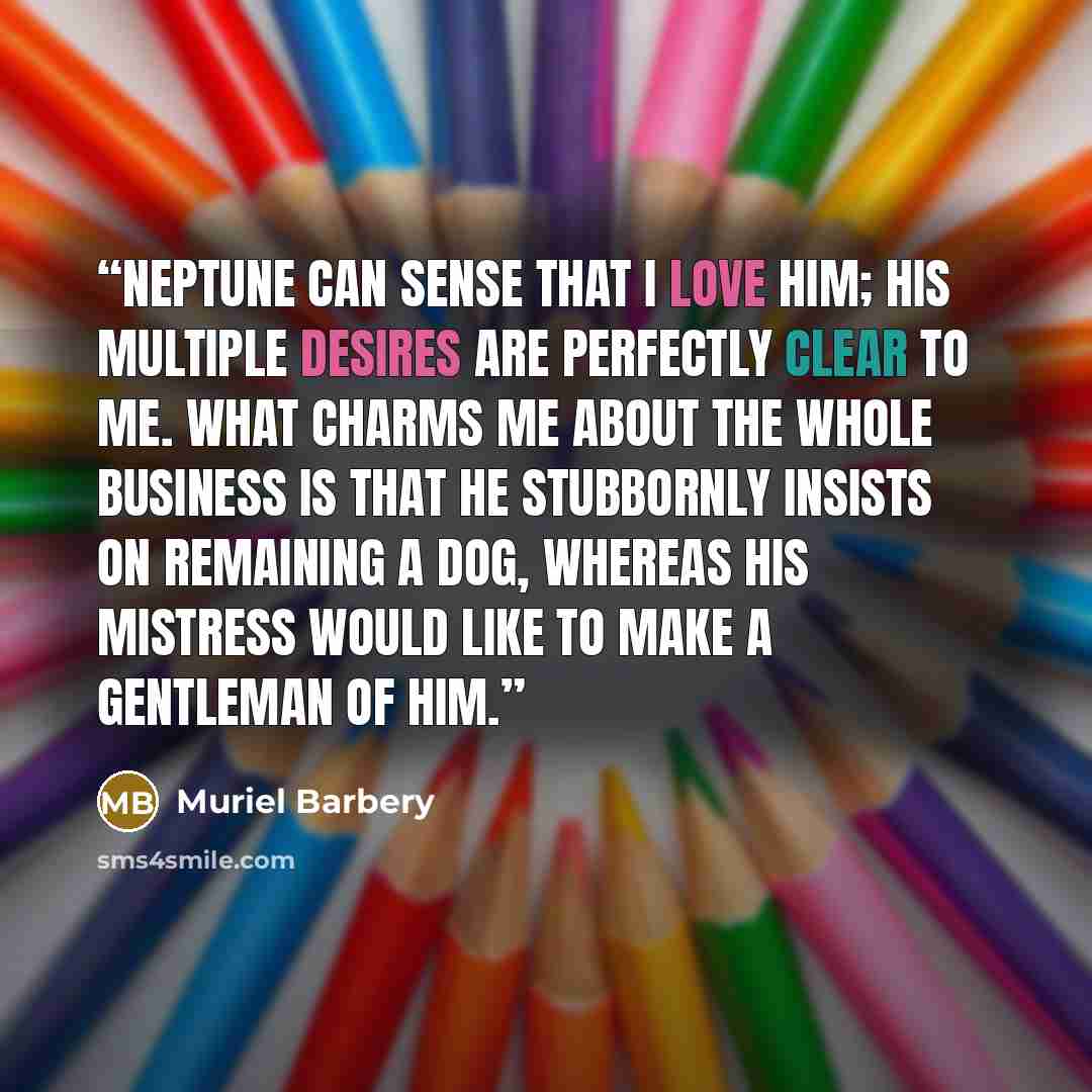 “Neptune can sense that I love him; his multiple desires are perfectly clear to me. What charms me about the whole business is that he stubbornly insists on remaining a dog, whereas his mistress would like to make a gentleman of him.” quote by Muriel Barbery