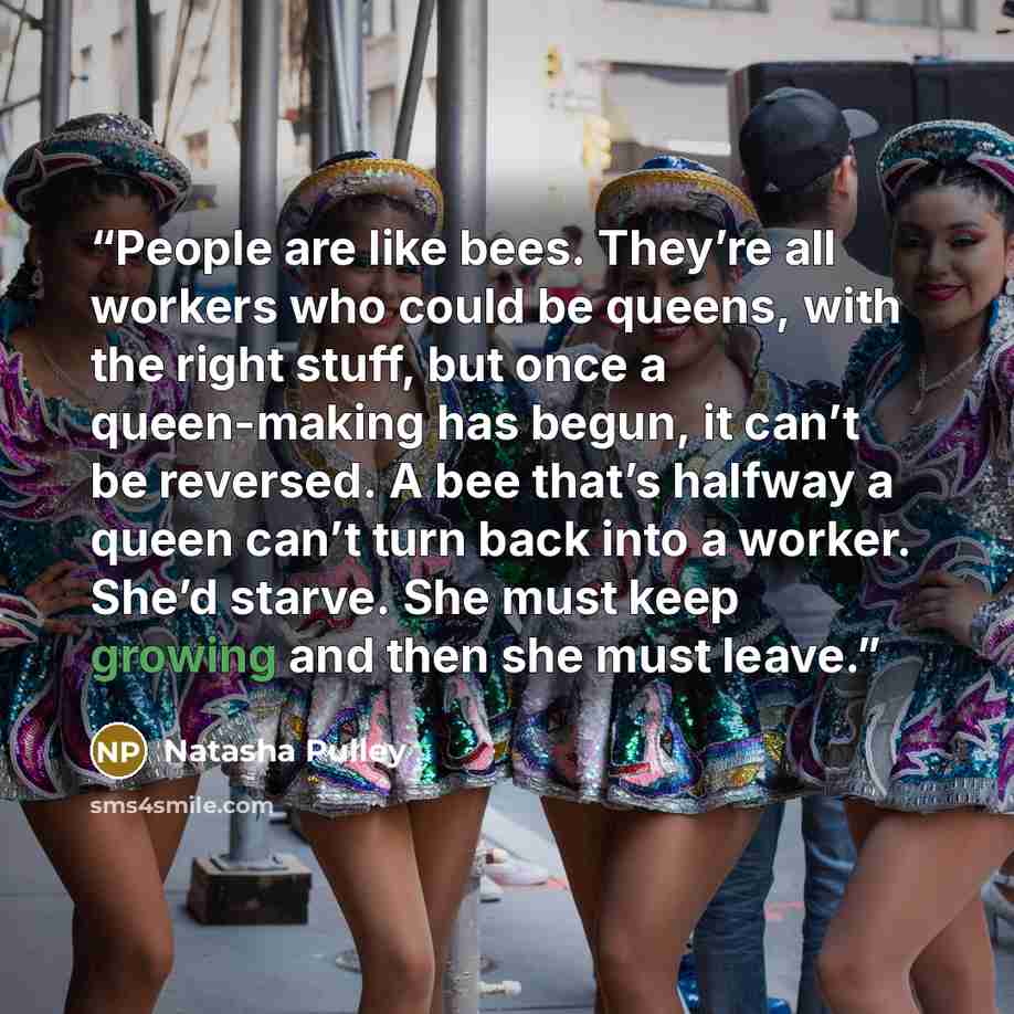 “People are like bees. They’re all workers who could be queens, with the right stuff, but once a queen-making has begun, it can’t be reversed. A bee that’s halfway a queen can’t turn back into a worker. She’d starve. She must keep growing and then she must leave.” quote by Natasha Pulley