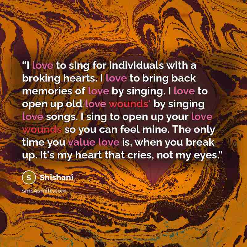 “I love to sing for individuals with a broking hearts. I love to bring back memories of love by singing. I love to open up old love wounds' by singing love songs. I sing to open up your love wounds so you can feel mine. The only time you value love is, when you break up. It's my heart that cries…” quote by Shishani