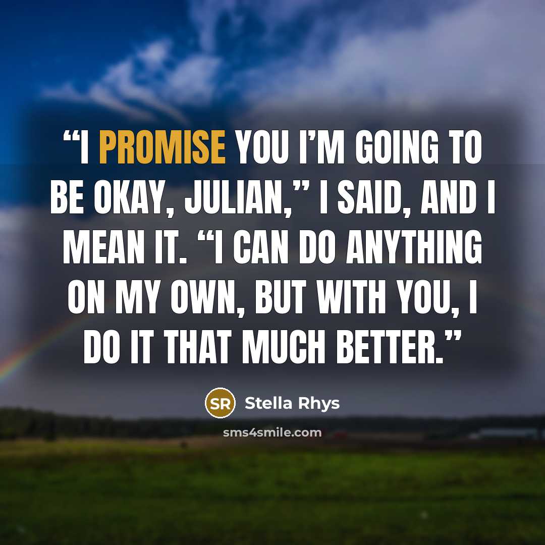 “I promise you I’m going to be okay, Julian,” I said, and I mean it. “I can do anything on my own, but with you, I do it that much better.” quote by Stella Rhys