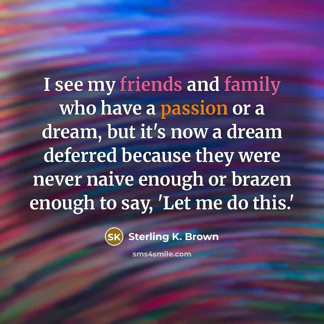 “I see my friends and family who have a passion or a dream, but it's now a dream deferred because they were never naive enough or brazen enough to say, 'Let me do this.'” quote by Sterling K. Brown
