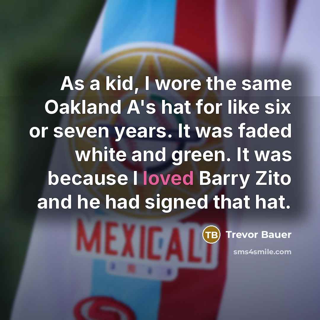 “As a kid, I wore the same Oakland A's hat for like six or seven years. It was faded white and green. It was because I loved Barry Zito and he had signed that hat.” quote by Trevor Bauer