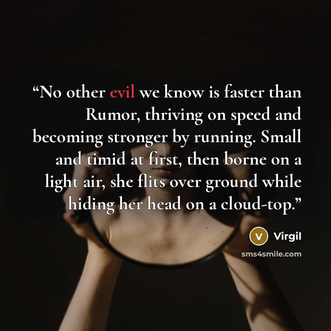 “No other evil we know is faster than Rumor, thriving on speed and becoming stronger by running. Small and timid at first, then borne on a light air, she flits over ground while hiding her head on a cloud-top.” quote by Virgil
