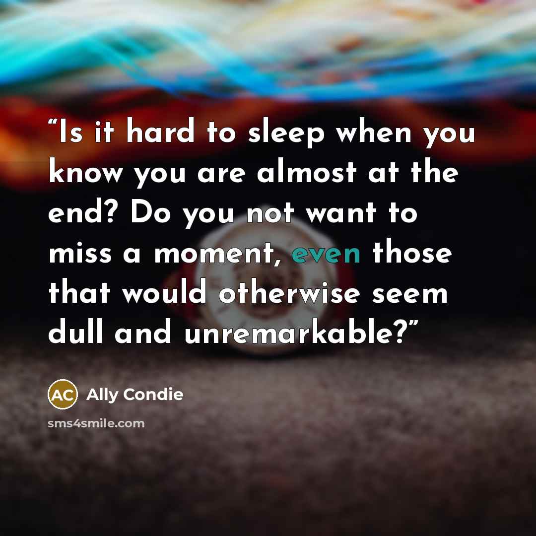 “Is it hard to sleep when you know you are almost at the end? Do you not want to miss a moment, even those that would otherwise seem dull and unremarkable?” quote by Ally Condie