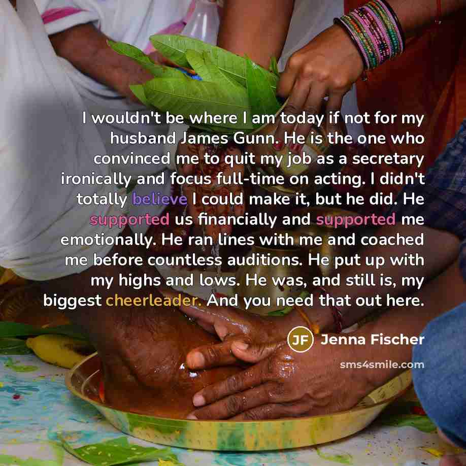 “I wouldn't be where I am today if not for my husband James Gunn. He is the one who convinced me to quit my job as a secretary ironically and focus full-time on acting. I didn't totally believe I could make it, but he did. He supported us financially and supported me emotionally. He ran lines with…” quote by Jenna Fischer