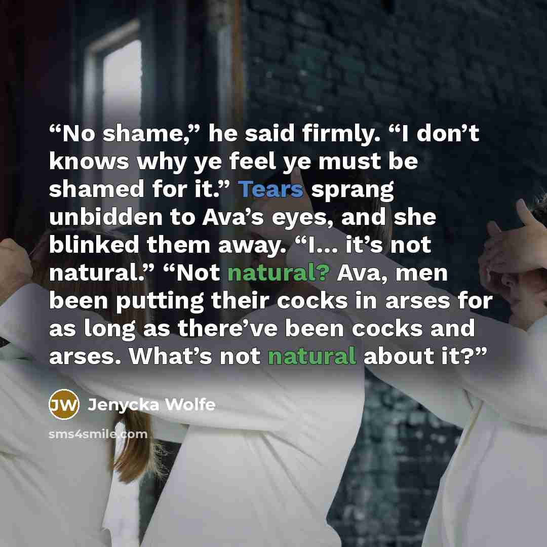 “No shame,” he said firmly. “I don’t knows why ye feel ye must be shamed for it.” Tears sprang unbidden to Ava’s eyes, and she blinked them away. “I… it’s not natural.” “Not natural? Ava, men been putting their cocks in arses for as long as there’ve been cocks and arses. What’s not natural about it?” quote by Jenycka Wolfe