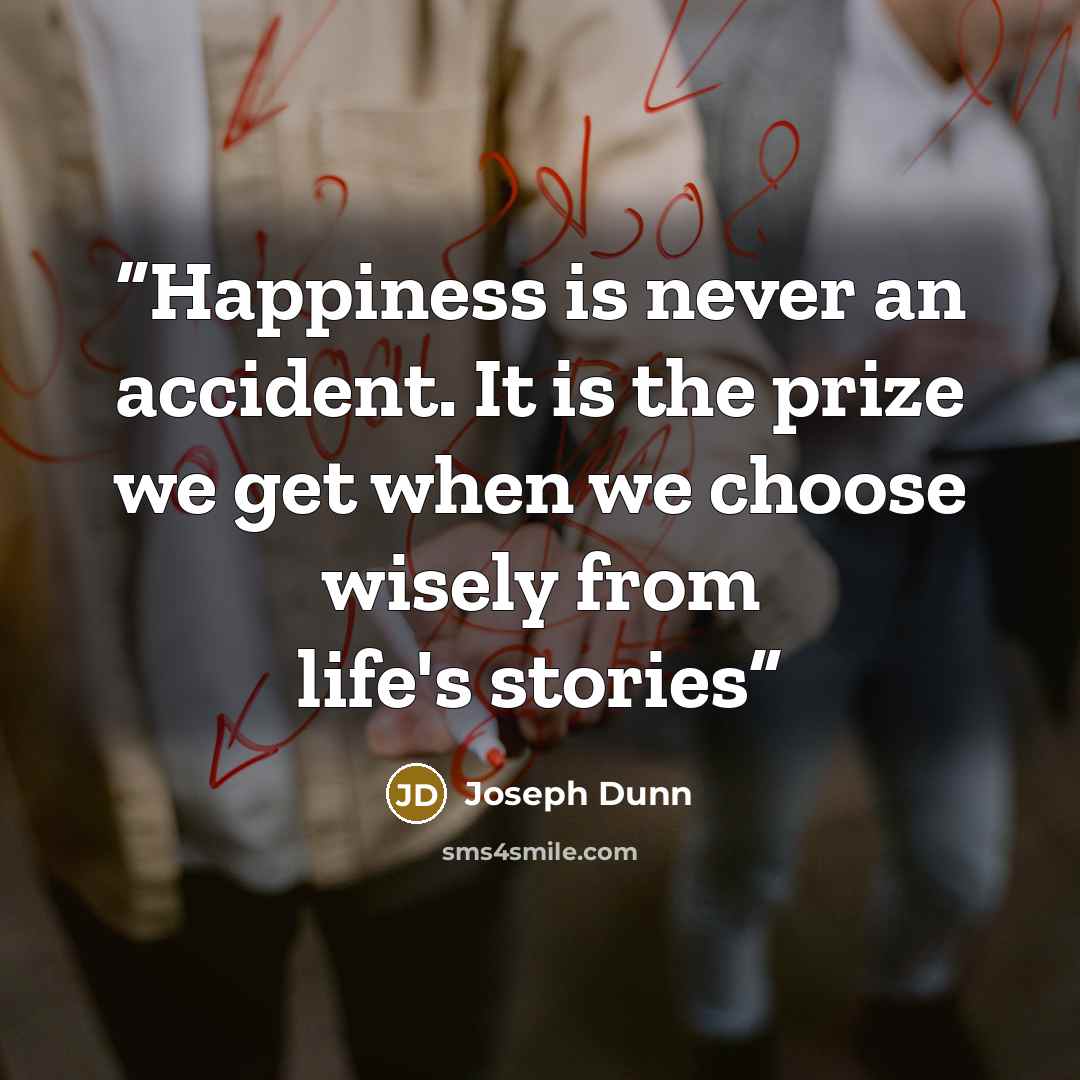 “Happiness is never an accident. It is the prize we get when we choose wisely from life's stories” quote by Joseph Dunn