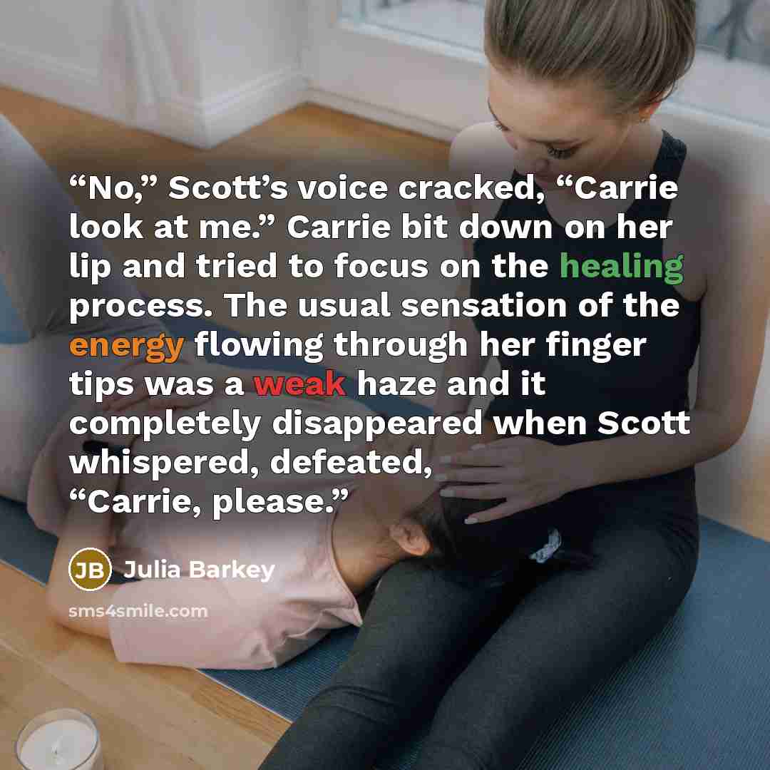 “No,” Scott’s voice cracked, “Carrie look at me.” Carrie bit down on her lip and tried to focus on the healing process. The usual sensation of the energy flowing through her finger tips was a weak haze and it completely disappeared when Scott whispered, defeated, “Carrie, please.” quote by Julia Barkey
