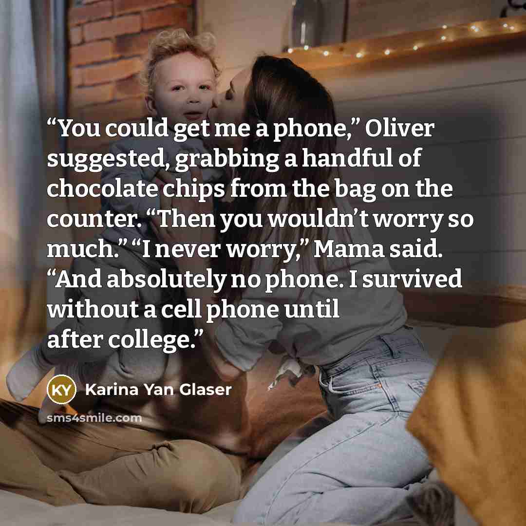 “You could get me a phone,” Oliver suggested, grabbing a handful of chocolate chips from the bag on the counter. “Then you wouldn’t worry so much.” “I never worry,” Mama said. “And absolutely no phone. I survived without a cell phone until after college.” quote by Karina Yan Glaser