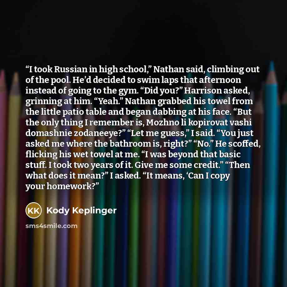“I took Russian in high school,” Nathan said, climbing out of the pool. He’d decided to swim laps that afternoon instead of going to the gym. “Did you?” Harrison asked, grinning at him. “Yeah.” Nathan grabbed his towel from the little patio table and began dabbing at his face. “But the only thing I…” quote by Kody Keplinger