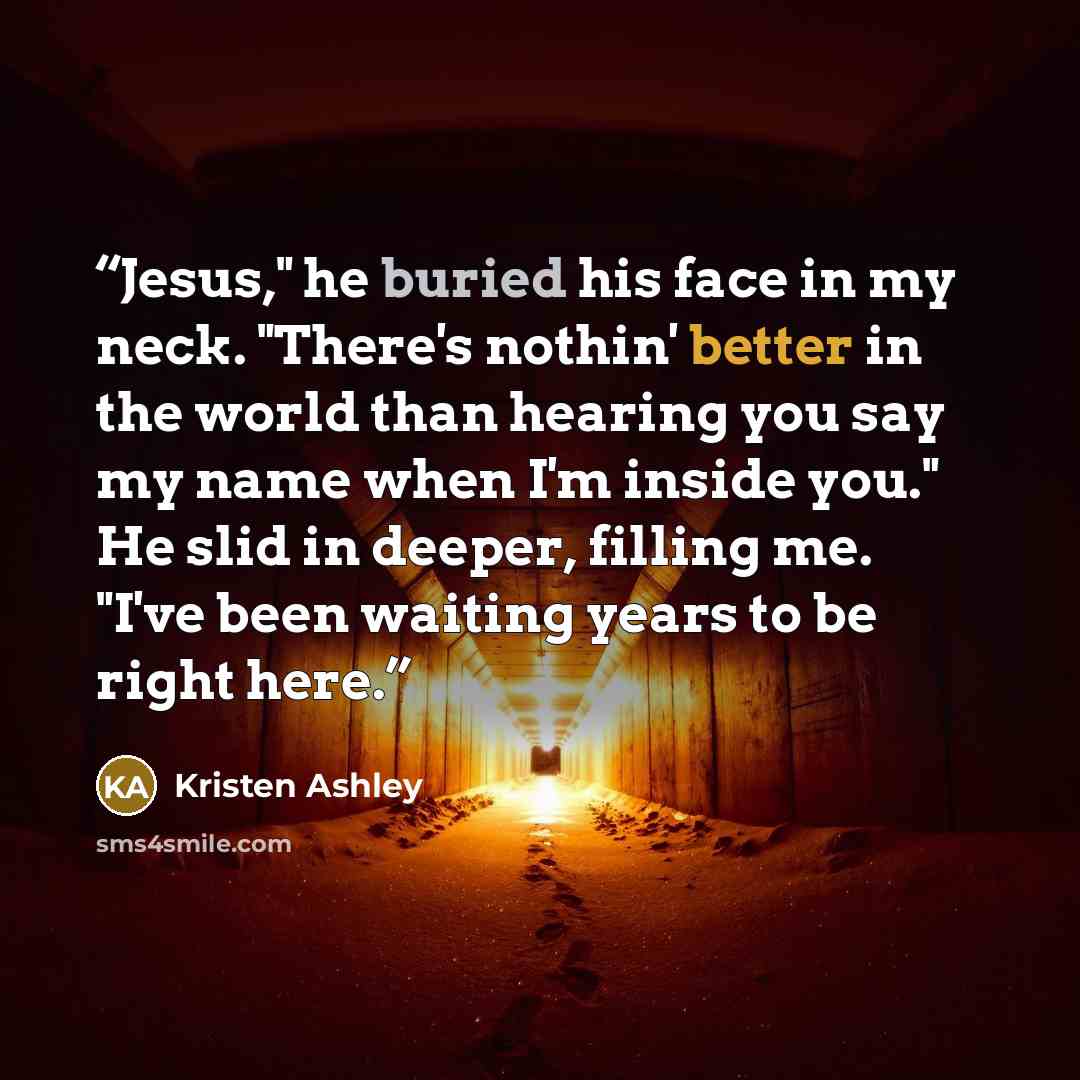“Jesus," he buried his face in my neck. "There's nothin' better in the world than hearing you say my name when I'm inside you." He slid in deeper, filling me. "I've been waiting years to be right here.” quote by Kristen Ashley