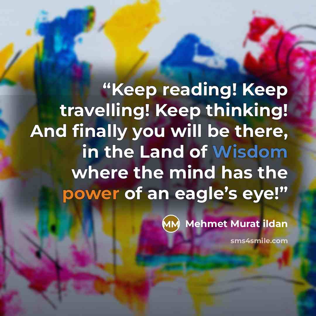 “Keep reading! Keep travelling! Keep thinking! And finally you will be there, in the Land of Wisdom where the mind has the power of an eagle’s eye!” quote by Mehmet Murat ildan
