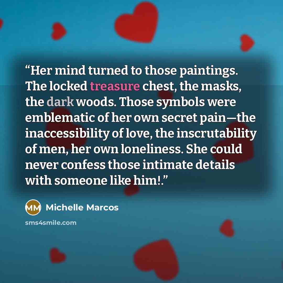 “Her mind turned to those paintings. The locked treasure chest, the masks, the dark woods. Those symbols were emblematic of her own secret pain—the inaccessibility of love, the inscrutability of men, her own loneliness. She could never confess those intimate details with someone like him!.” quote by Michelle Marcos