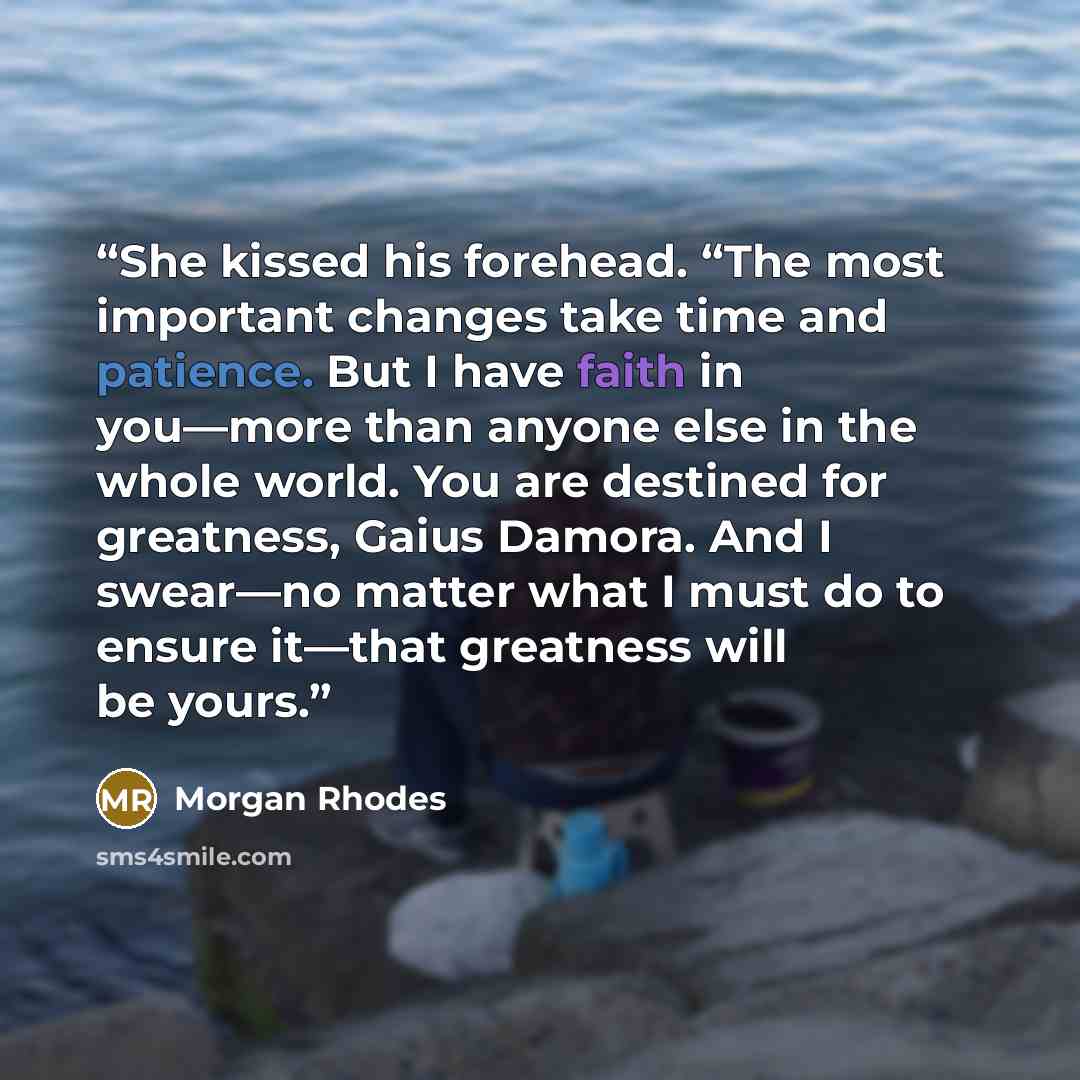 “She kissed his forehead. “The most important changes take time and patience. But I have faith in you—more than anyone else in the whole world. You are destined for greatness, Gaius Damora. And I swear—no matter what I must do to ensure it—that greatness will be yours.” quote by Morgan Rhodes