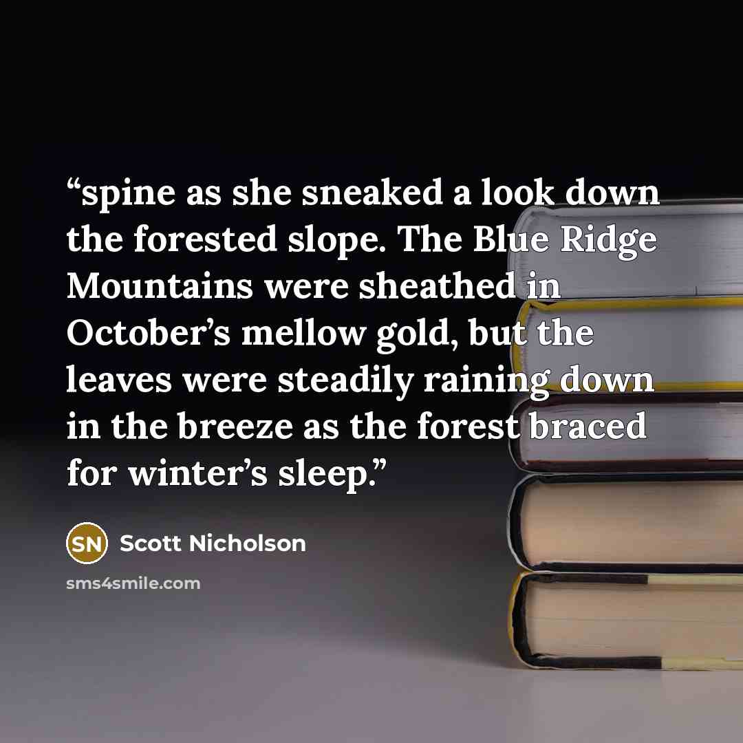 “spine as she sneaked a look down the forested slope. The Blue Ridge Mountains were sheathed in October’s mellow gold, but the leaves were steadily raining down in the breeze as the forest braced for winter’s sleep.” quote by Scott Nicholson