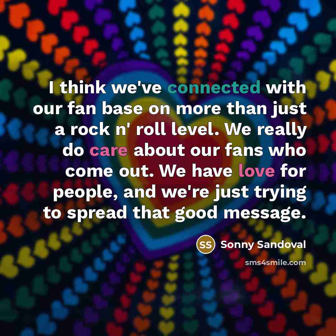 “I think we've connected with our fan base on more than just a rock n' roll level. We really do care about our fans who come out. We have love for people, and we're just trying to spread that good message.” quote by Sonny Sandoval